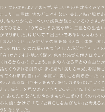 ひとつの場所にとどまらず、美しいものを数多くみてきました。三重は、他のどこでもない、美しい時と場があり、私のなかにとくべつな感覚が残っているのです。考えてみると．．．10代という多感な時に三重との出会いがありました。はじめての出会いであるにも関わらず、「ほんわり」と心が広がる感覚を幾度となく体感しました。それは、その風景のもつ「音」、人が話す「音」、その「音」がとても心地よく響き、色々な感覚を解きほぐしてくれるからなのでしょう。自身の内なる声との自由な対話からうまれる創作が、まだ見ぬ「美しさ＝光」を期待させてくれます。自由に、素直に、美しさと向き合いたい。もっと素直な目でモノをみて、感じ、カタチにしていくことで、暮らしを見つめていきたい。美しい風土ある三重で、あたたかな（たおやかさもつ）三重の多くの方々の心に語りかけて、「モノと暮らしを結びたい」と考えるようになりました。　