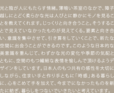 光と陰が人にもたらす情緒。薄暗い茶室のなかで、障子越しにとどく柔らかな光は人びとに静かにモノを見ることを教えてくれます。じっくりと向き合うこと。そうすることで見えていなかったものが見えてくる。要素と向き合い、意識を集中させて、引き算をしていくことで、新たな空間に出会うことができるのです。このような日本的な美意識を重んじて、わずかな光の変化や季節の気配とともに、空間のもつ繊細な表情を愉しんで頂けるようデザインをしています。日本人のもつ共有の感性を大切にしながら、住まい手と作り手ともに「時感」ある暮らしに、心をこめて手を加えて、今までになかったものを新たに紡ぎ、暮らしをつないでいきたいと考えています。