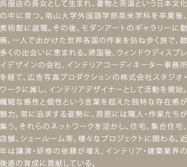 呉服店の長女として生まれ、着物と茶道という日本文化の中に育つ。南山大学外国語学部英米学科を卒業後、美術館に就職。その後、モダンアートのギャラリーに勤務。一人で出かけた世界各国の作家を訪ね歩く旅で、数多くの出会いに恵まれる。帰国後、ウィンドウディスプレイデザインの会社、インテリアコーディネーター事務所を経て、広告写真プロダクションの株式会社スタジオ・ワークに属し、インテリアデザイナーとして活動を開始。繊細な感性と個性という言葉を超えた独特な存在感が魅力。常に追求する姿勢に、周囲には職人・作家たちが集う。それらのネットワークを活かし、住宅、集合住宅、店舗、ショールーム等、様々なプロジェクトに関わる。近年は講演・研修の依頼が増え、インテリア・建築業界の後進の育成に貢献している。